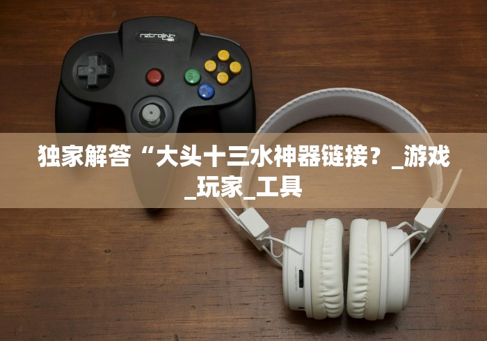 独家解答“大头十三水神器链接?_游戏_玩家_工具 独家解答“大头十三水神器链接?_游戏_玩家_工具